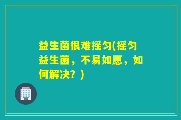 益生菌很难摇匀(摇匀益生菌，不易如愿，如何解决？)