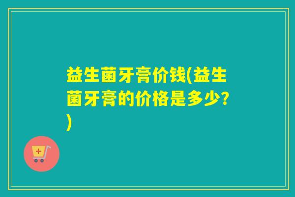 益生菌牙膏价钱(益生菌牙膏的价格是多少？)