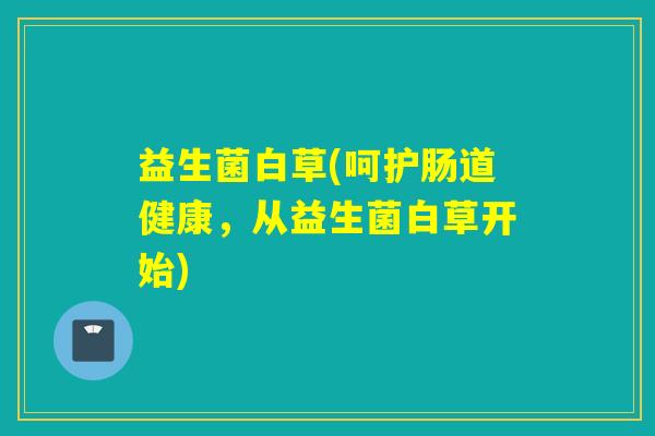 益生菌白草(呵护肠道健康,从益生菌白草开始) 益生菌白草(呵护肠道健康,从益生菌白草开始)