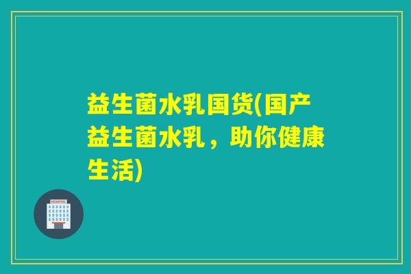 益生菌水乳国货(国产益生菌水乳,助你健康生活) 益生菌水乳国货(国产益生菌水乳,助你健康生活)