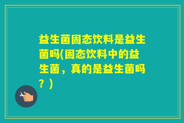益生菌固态饮料是益生菌吗(固态饮料中的益生菌,真的是益生菌吗?) 益生菌固态饮料是益生菌吗(固态饮料中的益生菌,真的是益生菌吗?)