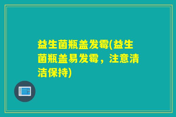 益生菌瓶盖发霉(益生菌瓶盖易发霉，注意清洁保持)