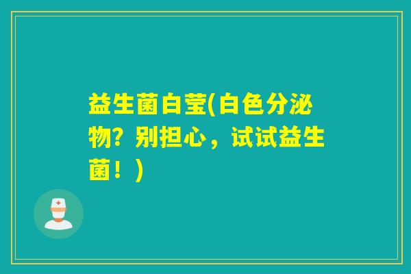 益生菌白莹(白色分泌物?别担心,试试益生菌!) 益生菌白莹(白色分泌物?别担心,试试益生菌!)