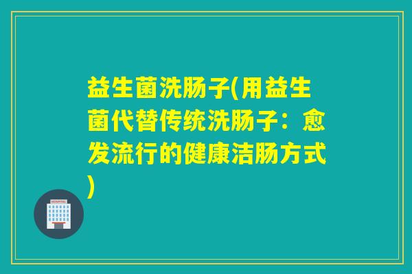 益生菌洗肠子(用益生菌代替传统洗肠子:愈发流行的健康洁肠方式) 益生菌洗肠子(用益生菌代替传统洗肠子:愈发流行的健康洁肠方式)
