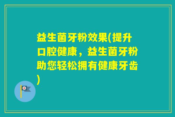 益生菌牙粉效果(提升口腔健康，益生菌牙粉助您轻松拥有健康牙齿)