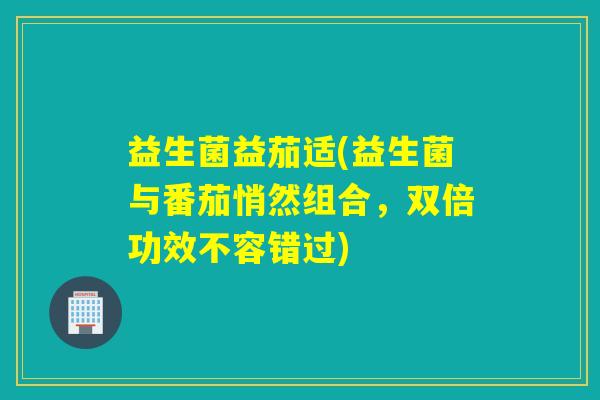 益生菌益茄适(益生菌与番茄悄然组合，双倍功效不容错过)