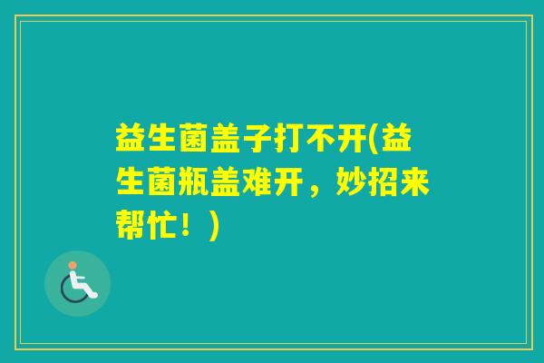 益生菌盖子打不开(益生菌瓶盖难开，妙招来帮忙！)