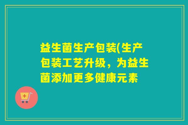 益生菌生产包装(生产包装工艺升级，为益生菌添加更多健康元素
