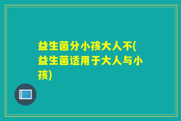 益生菌分小孩大人不(益生菌适用于大人与小孩)