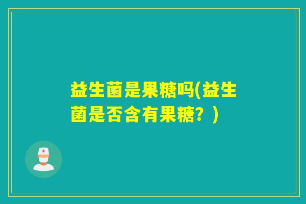 益生菌是果糖吗(益生菌是否含有果糖?) 益生菌是果糖吗(益生菌是否含有果糖?)