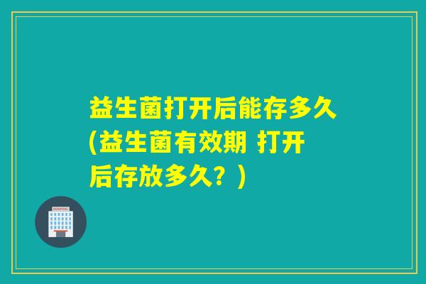 益生菌打开后能存多久(益生菌有效期 打开后存放多久？)