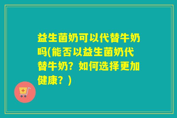 益生菌奶可以代替牛奶吗(能否以益生菌奶代替牛奶？如何选择更加健康？)