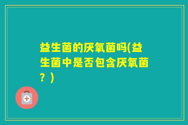 益生菌的厌氧菌吗(益生菌中是否包含厌氧菌？)