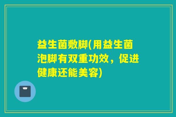 益生菌敷脚(用益生菌泡脚有双重功效,促进健康还能美容) 益生菌敷脚(用益生菌泡脚有双重功效,促进健康还能美容)