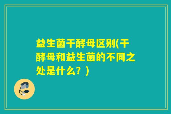 益生菌干酵母区别(干酵母和益生菌的不同之处是什么？)