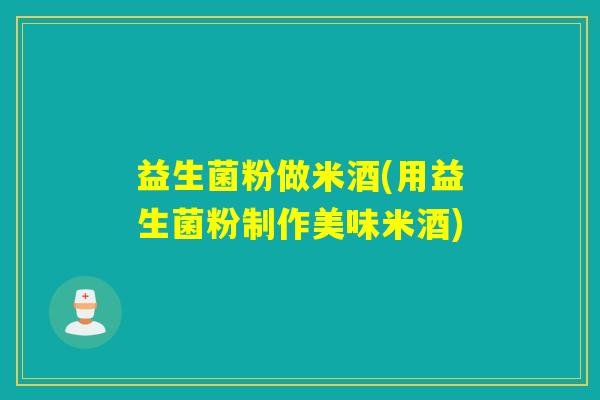 益生菌粉做米酒(用益生菌粉制作美味米酒)