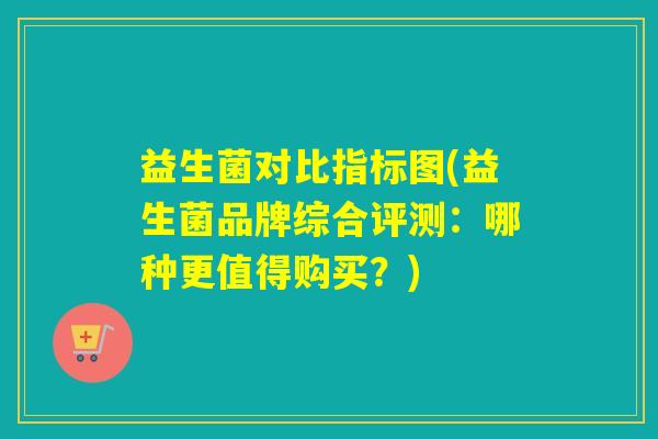 益生菌对比指标图(益生菌品牌综合评测：哪种更值得购买？)