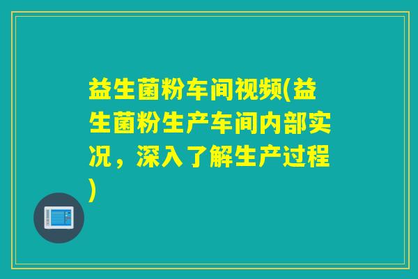 益生菌粉车间视频(益生菌粉生产车间内部实况，深入了解生产过程)