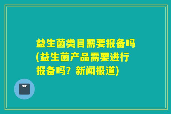 益生菌类目需要报备吗(益生菌产品需要进行报备吗?新闻报道) 益生菌类目需要报备吗(益生菌产品需要进行报备吗?新闻报道)