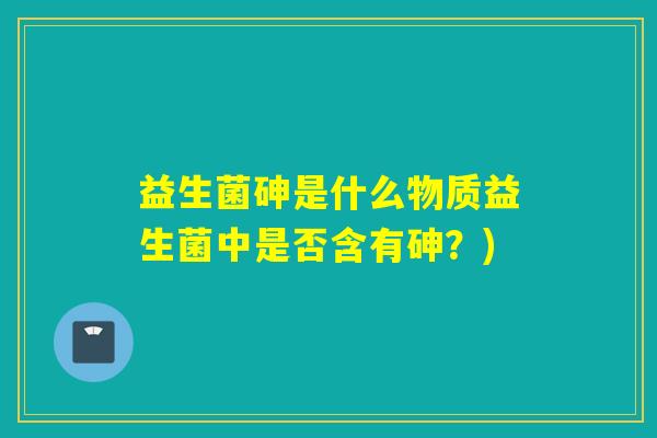 益生菌砷是什么物质益生菌中是否含有砷？)