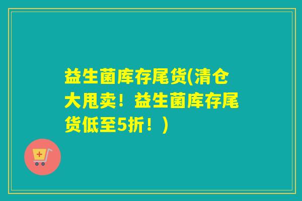 益生菌库存尾货(清仓大甩卖！益生菌库存尾货低至5折！)