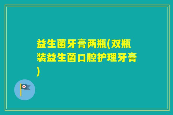 益生菌牙膏两瓶(双瓶装益生菌口腔护理牙膏)