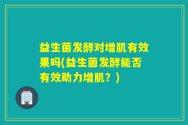 益生菌发酵对增肌有效果吗(益生菌发酵能否有效助力增肌？)