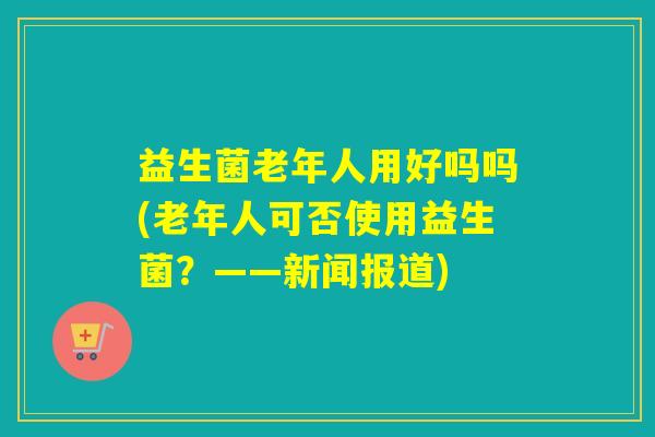 益生菌老年人用好吗吗(老年人可否使用益生菌？——新闻报道)