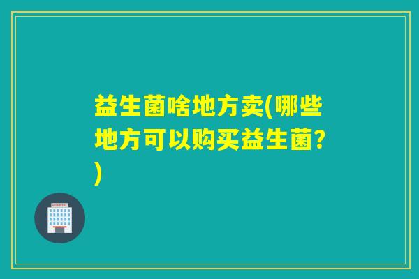 益生菌啥地方卖(哪些地方可以购买益生菌？)