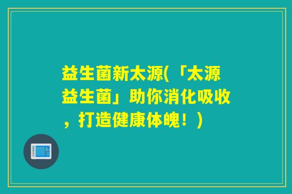 益生菌新太源(「太源益生菌」助你消化吸收，打造健康体魄！)