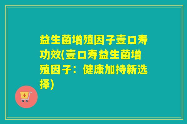 益生菌增殖因子壹口寿功效(壹口寿益生菌增殖因子：健康加持新选择)