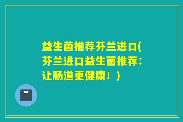 益生菌推荐芬兰进口(芬兰进口益生菌推荐:让肠道更健康!) 益生菌推荐芬兰进口(芬兰进口益生菌推荐:让肠道更健康!)