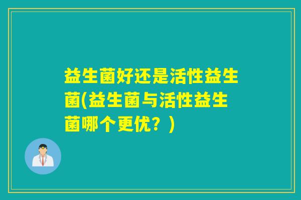 益生菌好还是活性益生菌(益生菌与活性益生菌哪个更优？)