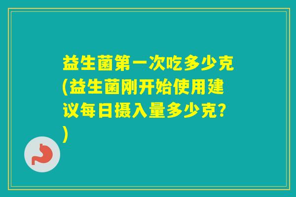 益生菌第一次吃多少克(益生菌刚开始使用建议每日摄入量多少克？)