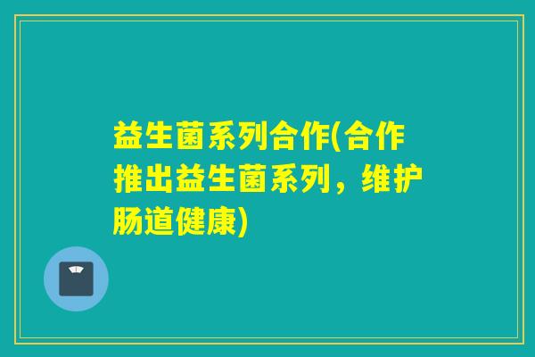 益生菌系列合作(合作推出益生菌系列,维护肠道健康) 益生菌系列合作(合作推出益生菌系列,维护肠道健康)