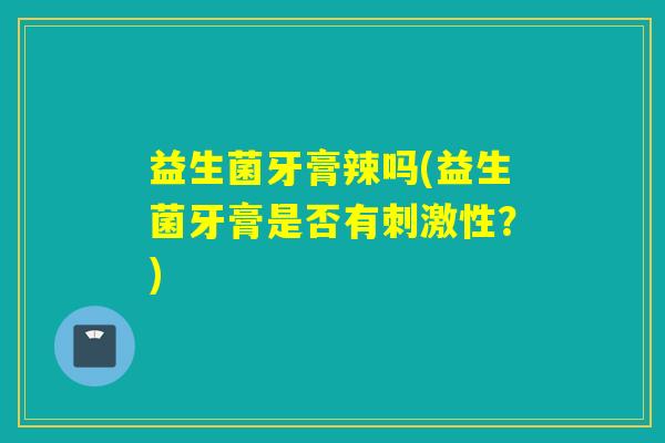 益生菌牙膏辣吗(益生菌牙膏是否有刺激性？)