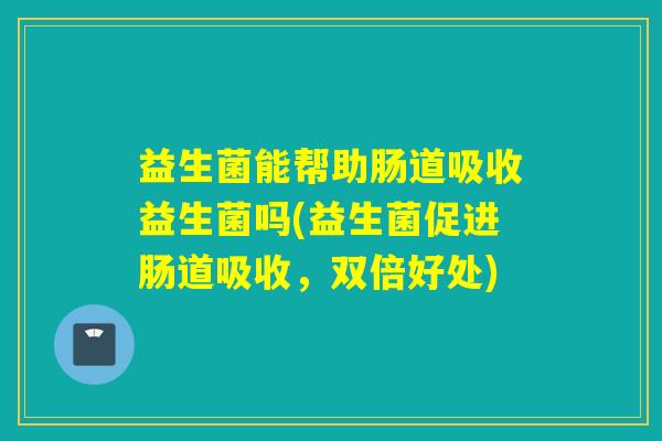 益生菌能帮助肠道吸收益生菌吗(益生菌促进肠道吸收，双倍好处)