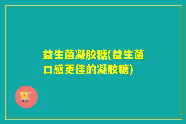 益生菌凝胶糖(益生菌口感更佳的凝胶糖)