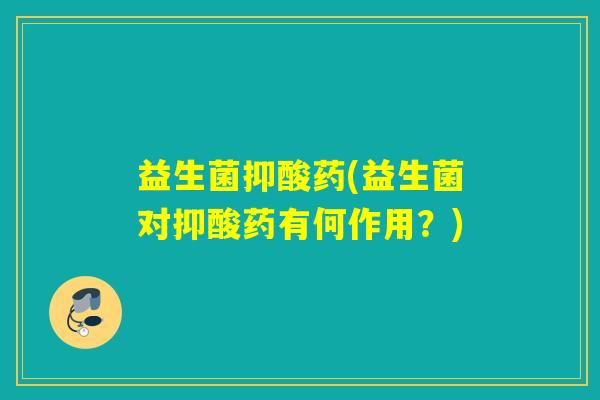 益生菌抑酸药(益生菌对抑酸药有何作用？)