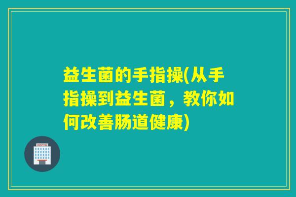 益生菌的手指操(从手指操到益生菌,教你如何改善肠道健康) 益生菌的手指操(从手指操到益生菌,教你如何改善肠道健康)