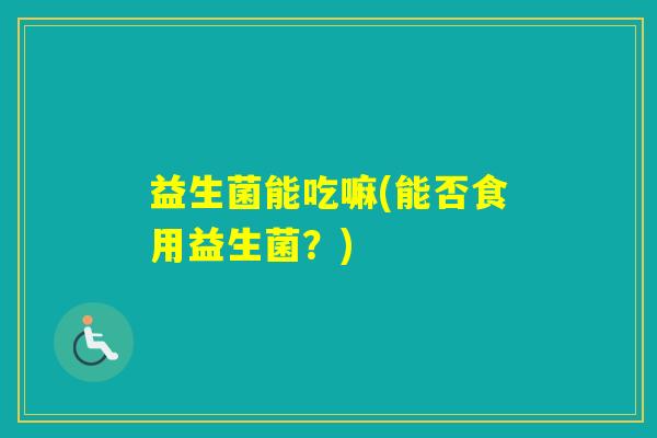 益生菌能吃嘛(能否食用益生菌?) 益生菌能吃嘛(能否食用益生菌?)