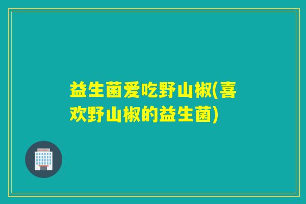 益生菌爱吃野山椒(喜欢野山椒的益生菌)