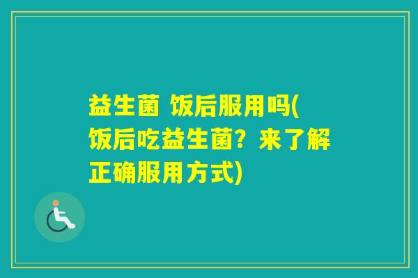 益生菌 饭后服用吗(饭后吃益生菌？来了解正确服用方式)