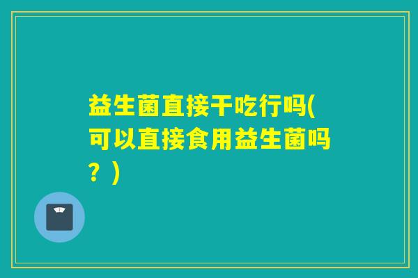 益生菌直接干吃行吗(可以直接食用益生菌吗？)