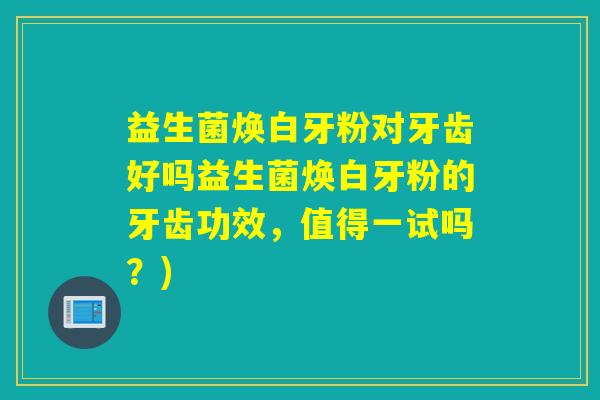 益生菌焕白牙粉对牙齿好吗益生菌焕白牙粉的牙齿功效,值得一试吗?) 益生菌焕白牙粉对牙齿好吗益生菌焕白牙粉的牙齿功效,值得一试吗?)