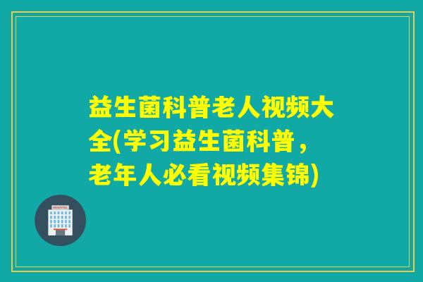 益生菌科普老人视频大全(学习益生菌科普,老年人必看视频集锦) 益生菌科普老人视频大全(学习益生菌科普,老年人必看视频集锦)