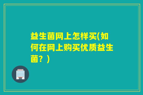 益生菌网上怎样买(如何在网上购买优质益生菌？)
