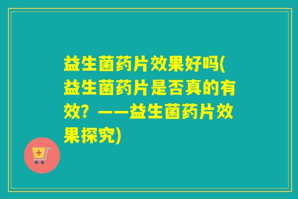 益生菌药片效果好吗(益生菌药片是否真的有效？——益生菌药片效果探究)