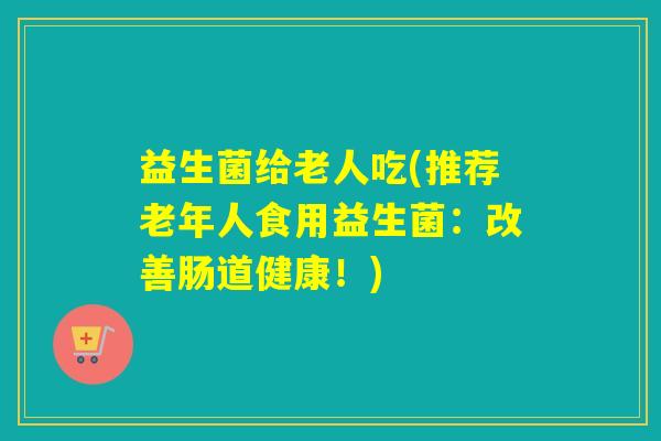 益生菌给老人吃(推荐老年人食用益生菌：改善肠道健康！)