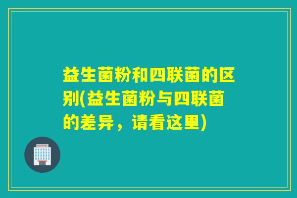 益生菌粉和四联菌的区别(益生菌粉与四联菌的差异，请看这里)